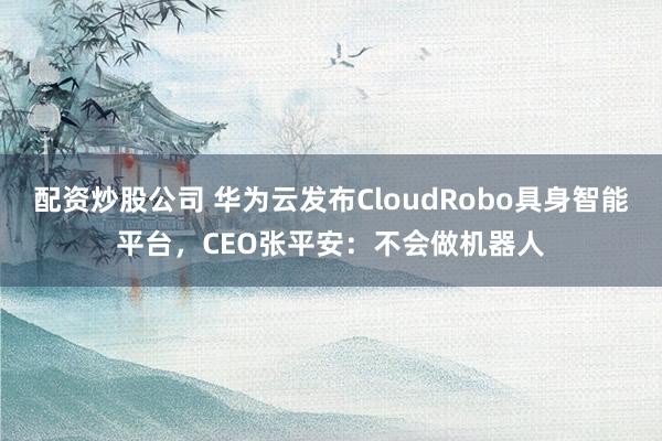 配资炒股公司 华为云发布CloudRobo具身智能平台，CEO张平安：不会做机器人