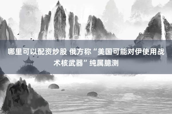 哪里可以配资炒股 俄方称“美国可能对伊使用战术核武器”纯属臆测
