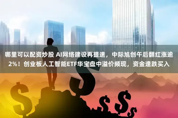 哪里可以配资炒股 AI网络建设再提速，中际旭创午后翻红涨逾2%！创业板人工智能ETF华宝盘中溢价频现，资金逢跌买入
