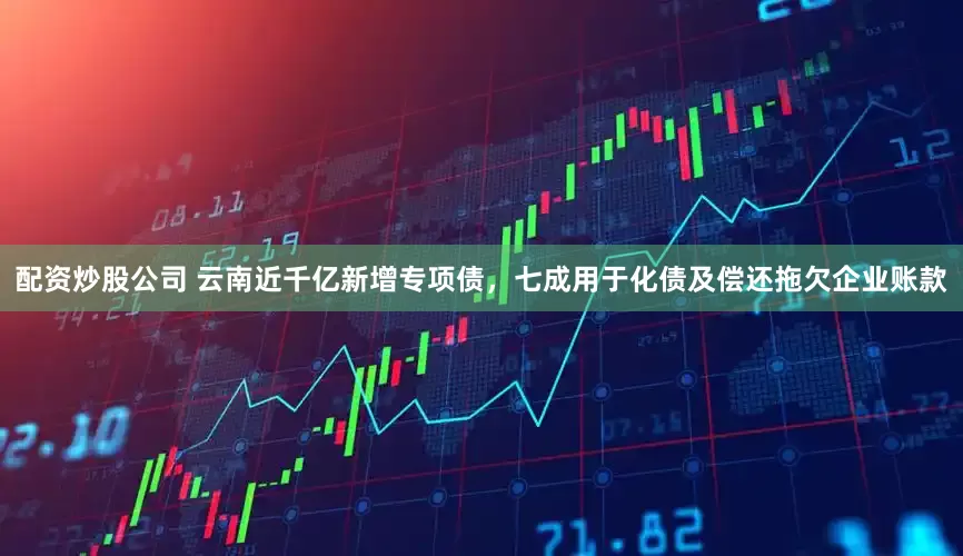 配资炒股公司 云南近千亿新增专项债，七成用于化债及偿还拖欠企业账款