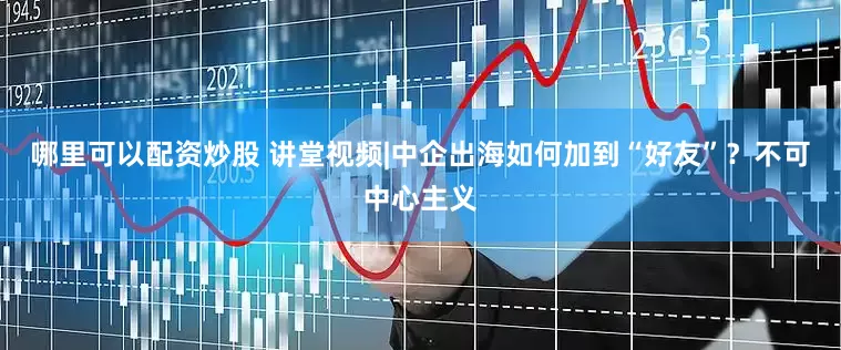 哪里可以配资炒股 讲堂视频|中企出海如何加到“好友”？不可中心主义