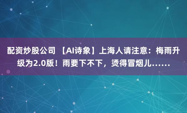配资炒股公司 【AI诗象】上海人请注意：梅雨升级为2.0版！雨要下不下，烫得冒烟儿……