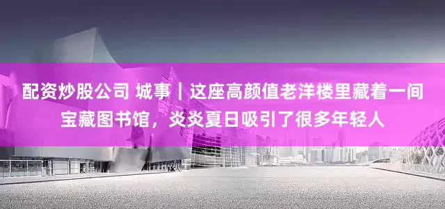 配资炒股公司 城事｜这座高颜值老洋楼里藏着一间宝藏图书馆，炎炎夏日吸引了很多年轻人