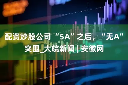 配资炒股公司 “5A”之后，“无A”突围_大皖新闻 | 安徽网