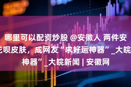 哪里可以配资炒股 @安徽人 两件安徽国宝登上花呗皮肤，成网友“求好运神器”_大皖新闻 | 安徽网