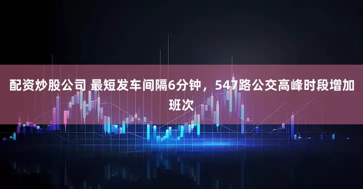 配资炒股公司 最短发车间隔6分钟，547路公交高峰时段增加班次