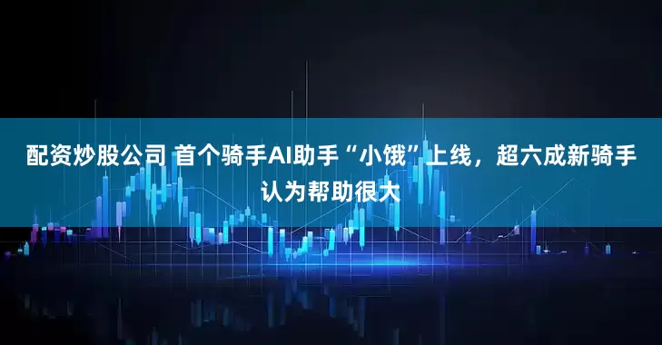 配资炒股公司 首个骑手AI助手“小饿”上线，超六成新骑手认为帮助很大