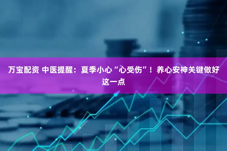 万宝配资 中医提醒：夏季小心“心受伤”！养心安神关键做好这一点
