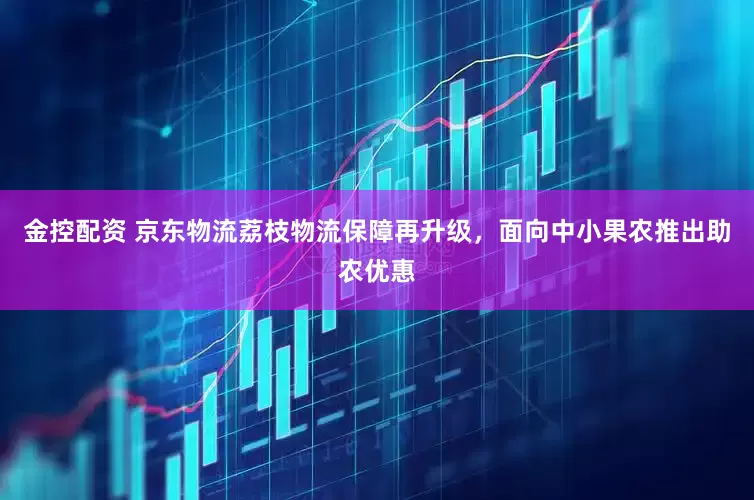 金控配资 京东物流荔枝物流保障再升级，面向中小果农推出助农优惠