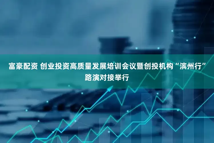 富豪配资 创业投资高质量发展培训会议暨创投机构“滨州行”路演对接举行