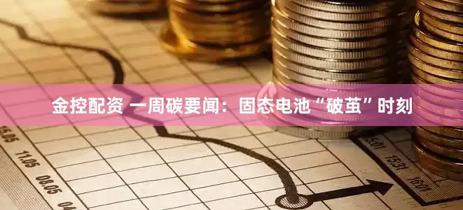 金控配资 一周碳要闻：固态电池“破茧”时刻