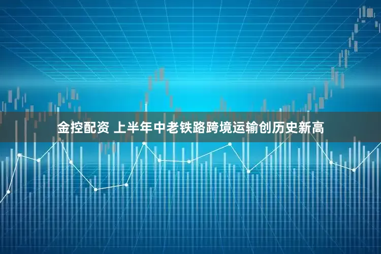 金控配资 上半年中老铁路跨境运输创历史新高
