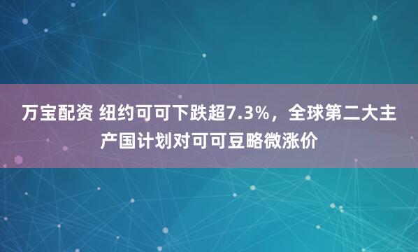 万宝配资 纽约可可下跌超7.3%，全球第二大主产国计划对可可豆略微涨价
