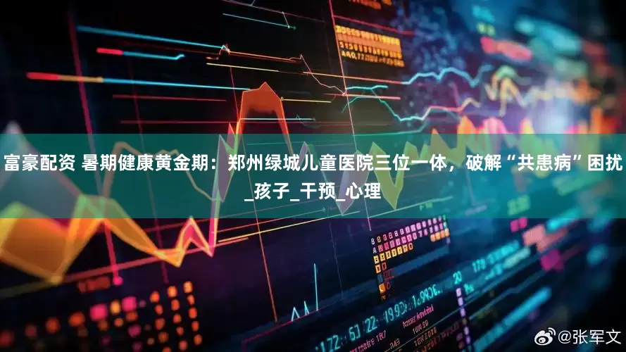 富豪配资 暑期健康黄金期：郑州绿城儿童医院三位一体，破解“共患病”困扰_孩子_干预_心理