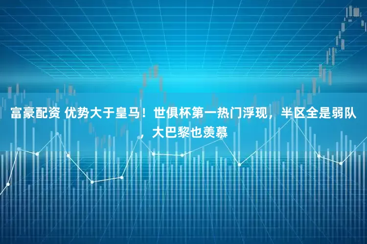 富豪配资 优势大于皇马！世俱杯第一热门浮现，半区全是弱队，大巴黎也羡慕