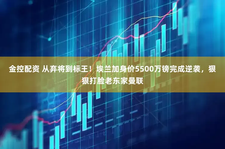 金控配资 从弃将到标王！埃兰加身价5500万镑完成逆袭，狠狠打脸老东家曼联
