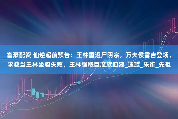 富豪配资 仙逆超前预告：王林重返尸阴宗，万夫侯雷吉登场，求救当王林坐骑失败，王林强取巨魔族血液_遗族_朱雀_先祖