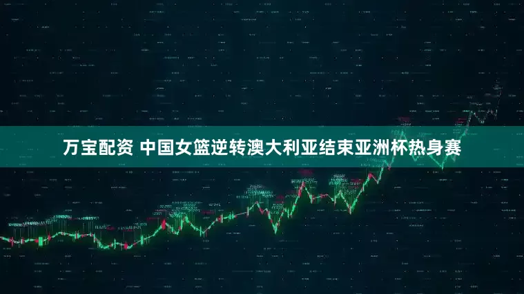 万宝配资 中国女篮逆转澳大利亚结束亚洲杯热身赛