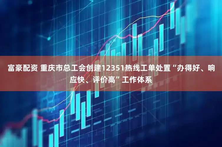 富豪配资 重庆市总工会创建12351热线工单处置“办得好、响应快、评价高”工作体系