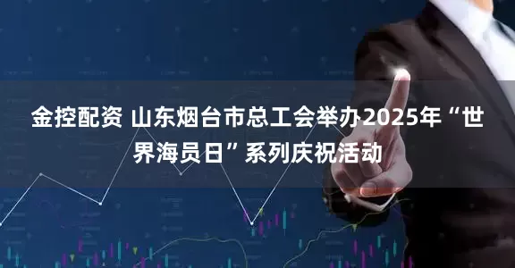 金控配资 山东烟台市总工会举办2025年“世界海员日”系列庆祝活动