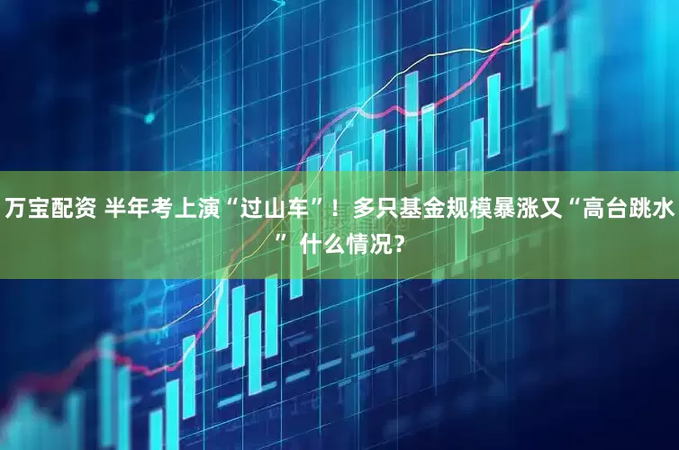 万宝配资 半年考上演“过山车”！多只基金规模暴涨又“高台跳水” 什么情况？