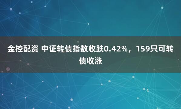 金控配资 中证转债指数收跌0.42%，159只可转债收涨