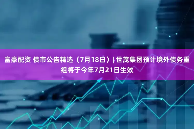 富豪配资 债市公告精选（7月18日）| 世茂集团预计境外债务重组将于今年7月21日生效