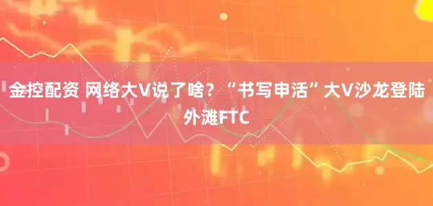 金控配资 网络大V说了啥？“书写申活”大V沙龙登陆外滩FTC