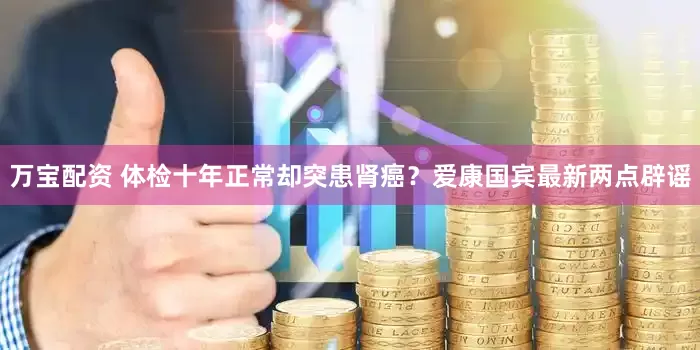 万宝配资 体检十年正常却突患肾癌？爱康国宾最新两点辟谣
