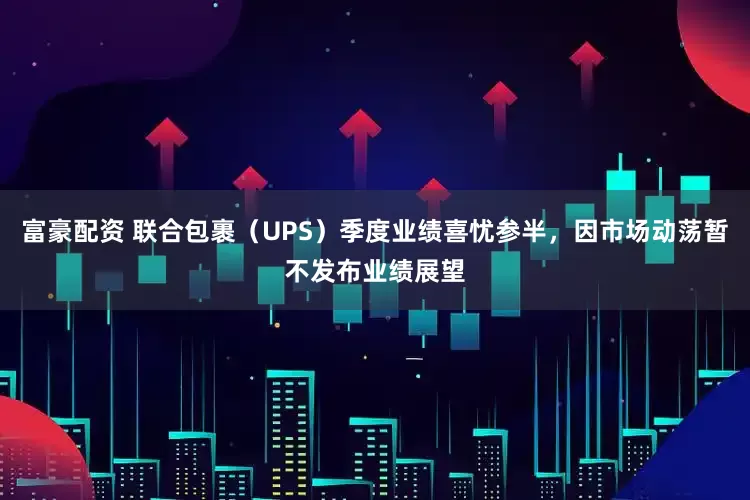 富豪配资 联合包裹（UPS）季度业绩喜忧参半，因市场动荡暂不发布业绩展望