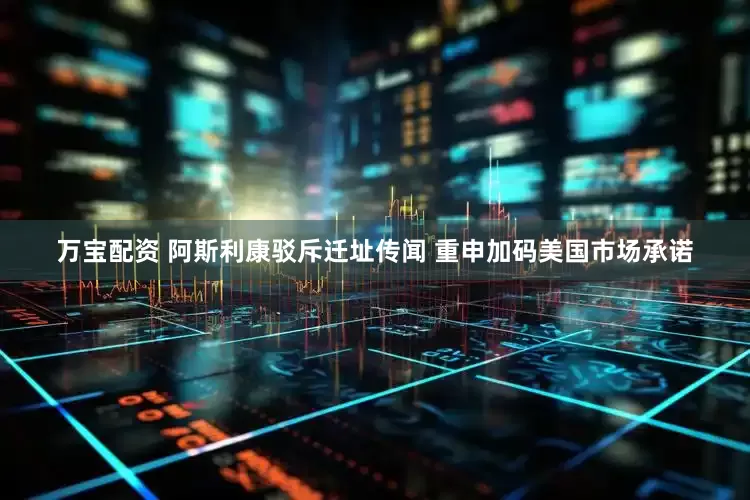万宝配资 阿斯利康驳斥迁址传闻 重申加码美国市场承诺