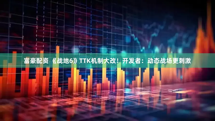 富豪配资 《战地6》TTK机制大改！开发者：动态战场更刺激