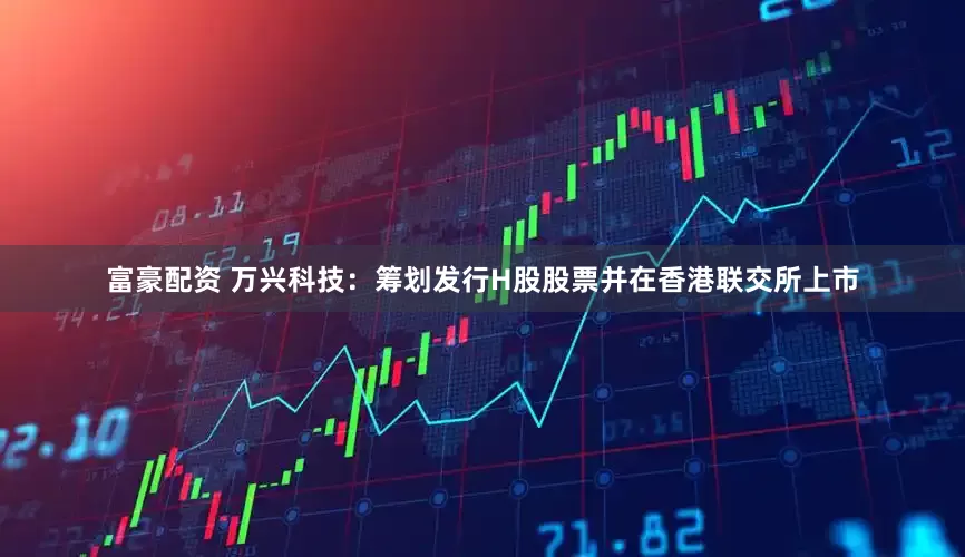 富豪配资 万兴科技：筹划发行H股股票并在香港联交所上市