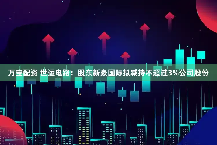 万宝配资 世运电路：股东新豪国际拟减持不超过3%公司股份