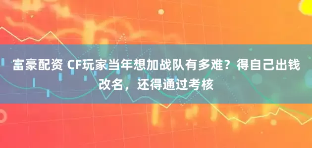 富豪配资 CF玩家当年想加战队有多难？得自己出钱改名，还得通过考核