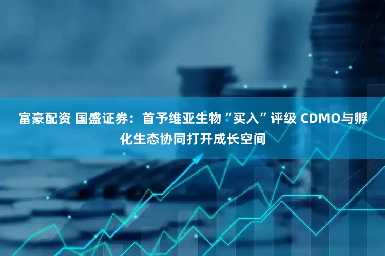 富豪配资 国盛证券：首予维亚生物“买入”评级 CDMO与孵化生态协同打开成长空间