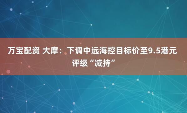 万宝配资 大摩：下调中远海控目标价至9.5港元 评级“减持”