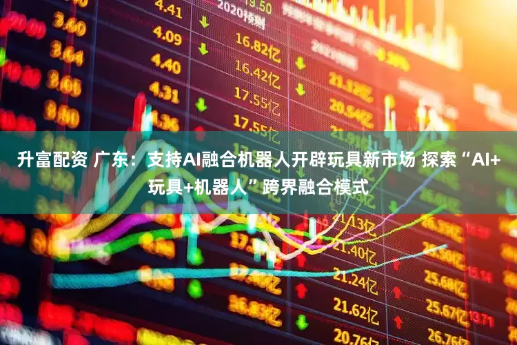 升富配资 广东：支持AI融合机器人开辟玩具新市场 探索“AI+玩具+机器人”跨界融合模式