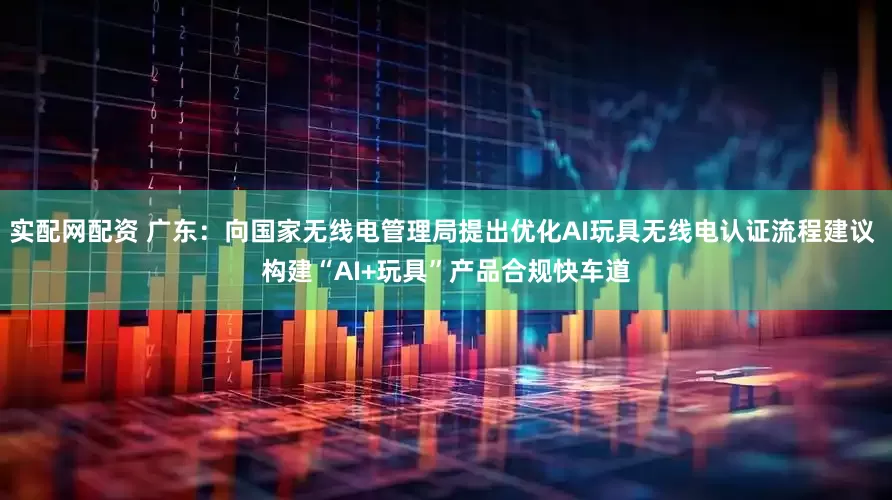 实配网配资 广东：向国家无线电管理局提出优化AI玩具无线电认证流程建议 构建“AI+玩具”产品合规快车道