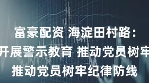 富豪配资 海淀田村路：深入社区开展警示教育 推动党员树牢纪律防线