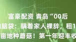 富豪配资 青岛“00后”小伙一拍脑袋:瞒着家人裸辞,租10亩地种蘑菇!第一年迎丰收亩赚两三万元