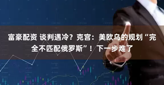 富豪配资 谈判遇冷?克宫:美欧乌的规划“完全不匹配俄罗斯”!下一步难了