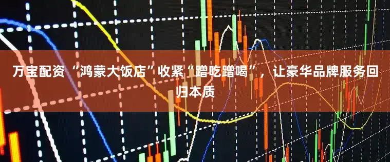 万宝配资 “鸿蒙大饭店”收紧“蹭吃蹭喝”,让豪华品牌服务回归本质