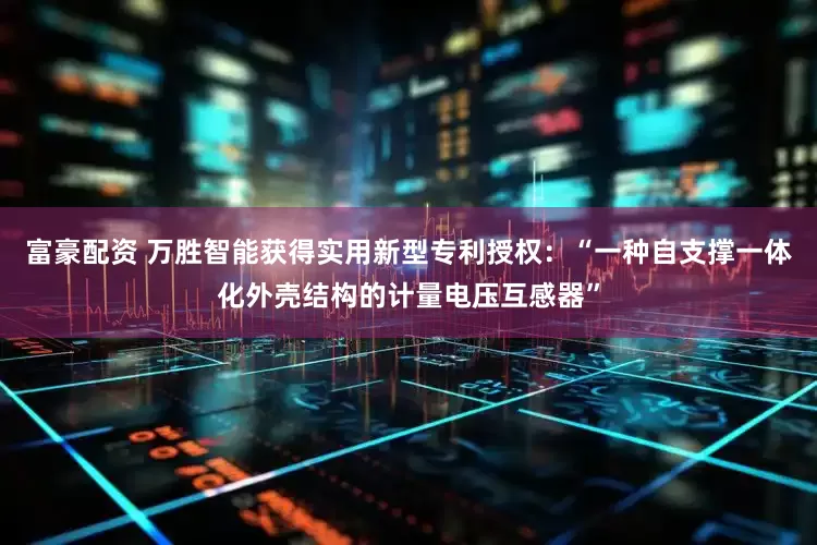 富豪配资 万胜智能获得实用新型专利授权：“一种自支撑一体化外壳结构的计量电压互感器”
