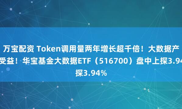 万宝配资 Token调用量两年增长超千倍！大数据产业受益！华宝基金大数据ETF（516700）盘中上探3.94%