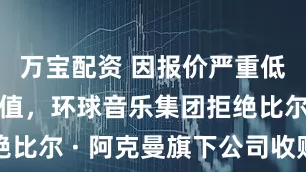 万宝配资 因报价严重低估公司价值，环球音乐集团拒绝比尔 · 阿克曼旗下公司收购要约